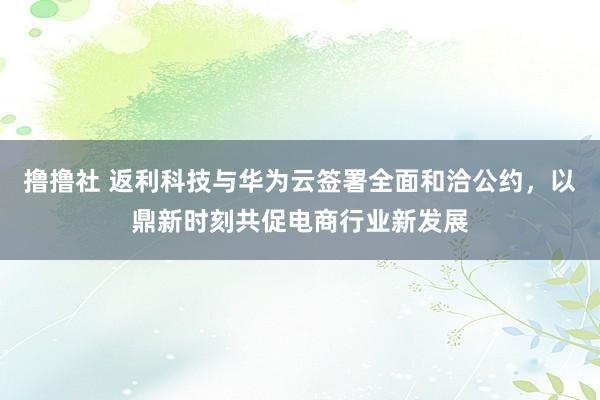 撸撸社 返利科技与华为云签署全面和洽公约，以鼎新时刻共促电商行业新发展