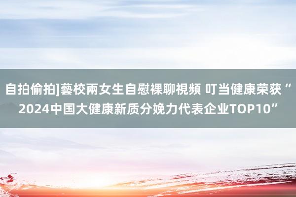 自拍偷拍]藝校兩女生自慰裸聊視頻 叮当健康荣获“2024中国大健康新质分娩力代表企业TOP10”