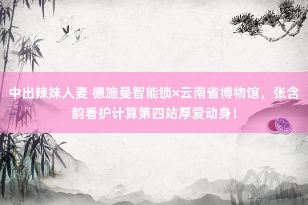中出辣妹人妻 德施曼智能锁×云南省博物馆，张含韵看护计算第四站厚爱动身！