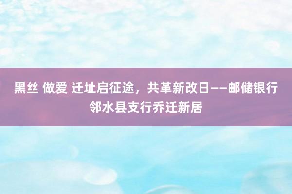 黑丝 做爱 迁址启征途，共革新改日——邮储银行邻水县支行乔迁新居