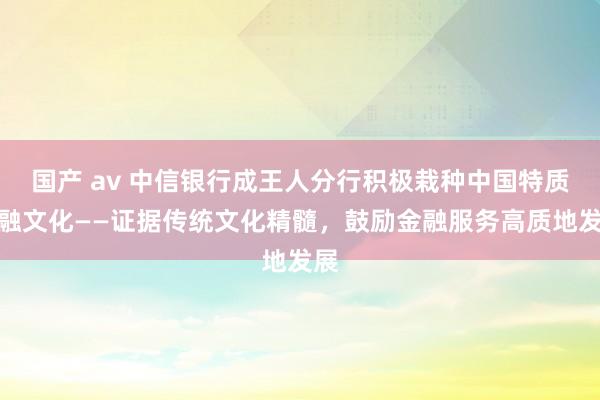 国产 av 中信银行成王人分行积极栽种中国特质金融文化——证据传统文化精髓，鼓励金融服务高质地发展
