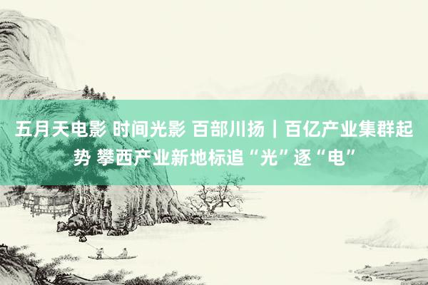 五月天电影 时间光影 百部川扬｜百亿产业集群起势 攀西产业新地标追“光”逐“电”