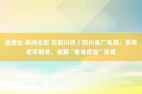 撸撸社 期间光影 百部川扬｜四川省广电局：聚焦老年群体，破解“看电视难”逆境