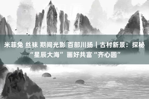 米菲兔 丝袜 期间光影 百部川扬｜古村新景：探秘“星辰大海” 画好共富“齐心圆”