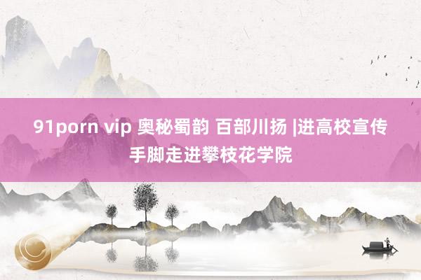 91porn vip 奥秘蜀韵 百部川扬 |进高校宣传手脚走进攀枝花学院