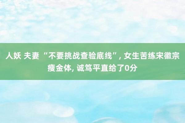人妖 夫妻 “不要挑战查验底线”， 女生苦练宋徽宗瘦金体， 诚笃平直给了0分