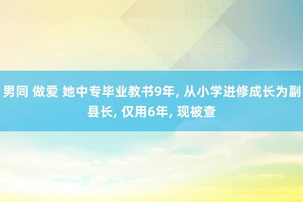 男同 做爱 她中专毕业教书9年， 从小学进修成长为副县长， 仅用6年， 现被查