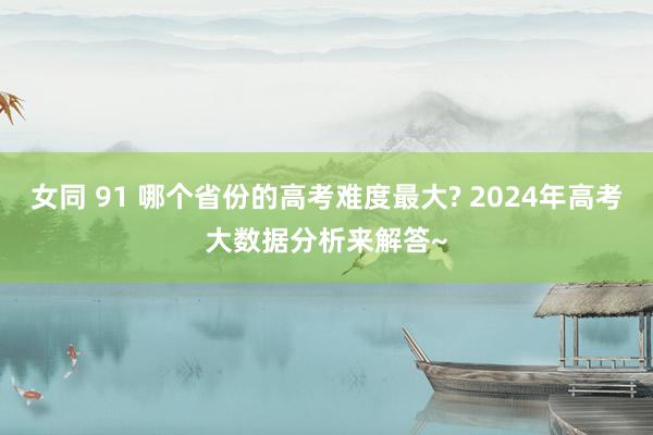 女同 91 哪个省份的高考难度最大? 2024年高考大数据分析来解答~