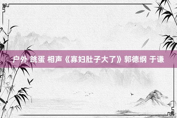 户外 跳蛋 相声《寡妇肚子大了》郭德纲 于谦