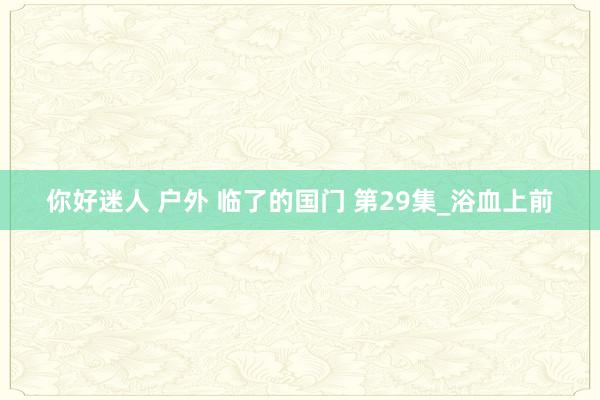 你好迷人 户外 临了的国门 第29集_浴血上前