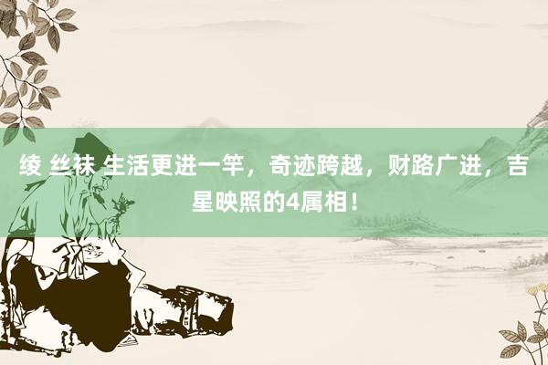 绫 丝袜 生活更进一竿，奇迹跨越，财路广进，吉星映照的4属相！