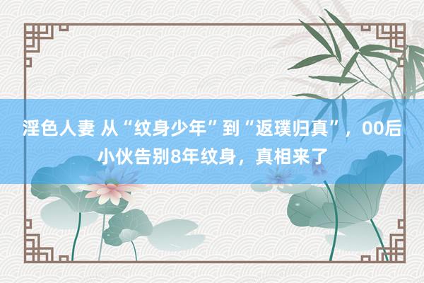 淫色人妻 从“纹身少年”到“返璞归真”，00后小伙告别8年纹身，真相来了