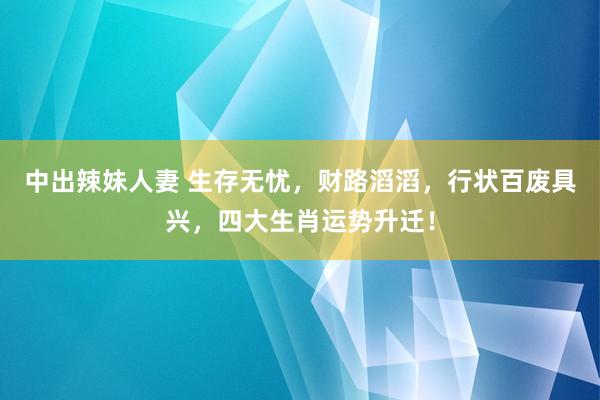 中出辣妹人妻 生存无忧，财路滔滔，行状百废具兴，四大生肖运势升迁！