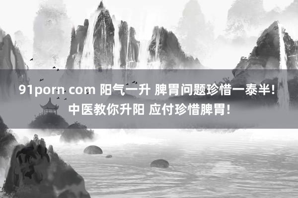91porn com 阳气一升 脾胃问题珍惜一泰半! 中医教你升阳 应付珍惜脾胃!
