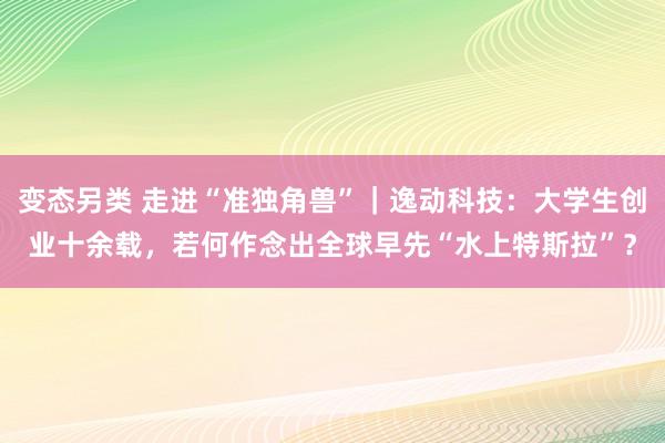 变态另类 走进“准独角兽”｜逸动科技：大学生创业十余载，若何作念出全球早先“水上特斯拉”？
