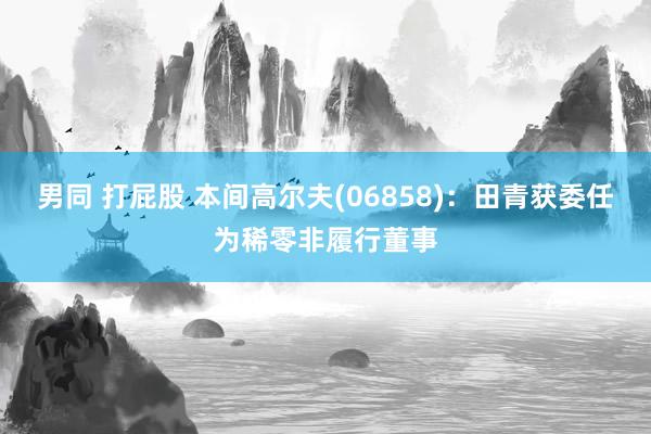 男同 打屁股 本间高尔夫(06858)：田青获委任为稀零非履行董事