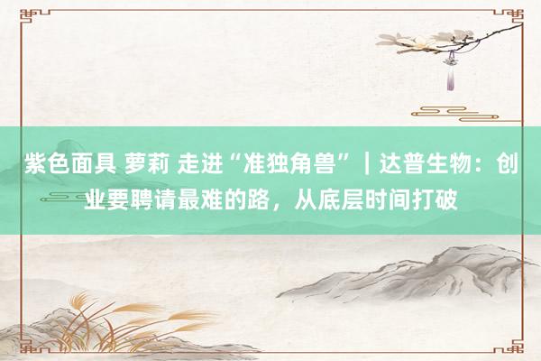 紫色面具 萝莉 走进“准独角兽”｜达普生物：创业要聘请最难的路，从底层时间打破
