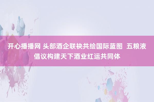 开心播播网 头部酒企联袂共绘国际蓝图  五粮液倡议构建天下酒业红运共同体