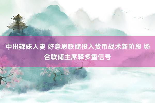 中出辣妹人妻 好意思联储投入货币战术新阶段 场合联储主席释多重信号