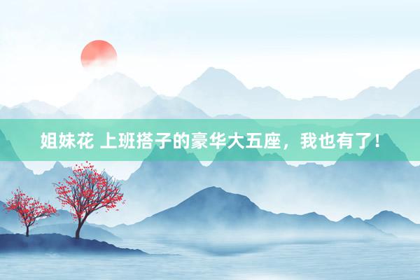 姐妹花 上班搭子的豪华大五座，我也有了！