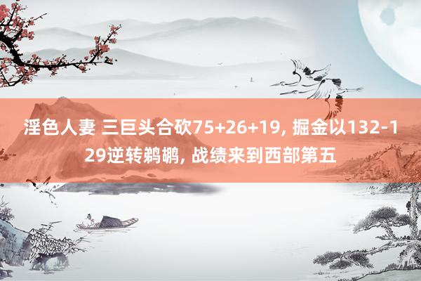 淫色人妻 三巨头合砍75+26+19， 掘金以132-129逆转鹈鹕， 战绩来到西部第五