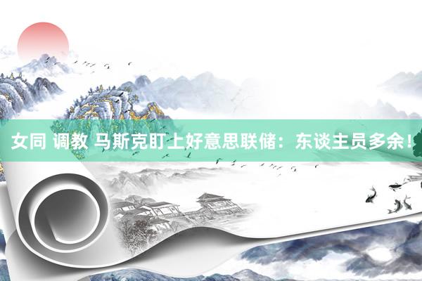 女同 调教 马斯克盯上好意思联储：东谈主员多余！