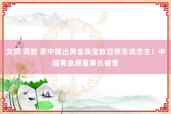 女同 调教 家中搜出黄金珠宝数目惊东说念主！中国黄金原董事长被查