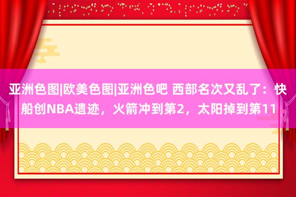 亚洲色图|欧美色图|亚洲色吧 西部名次又乱了：快船创NBA遗迹，火箭冲到第2，太阳掉到第11