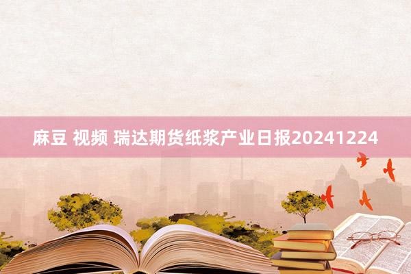 麻豆 视频 瑞达期货纸浆产业日报20241224
