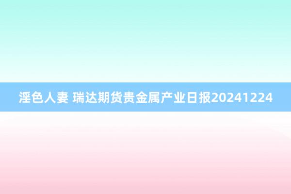 淫色人妻 瑞达期货贵金属产业日报20241224