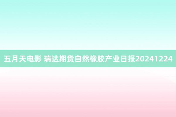 五月天电影 瑞达期货自然橡胶产业日报20241224