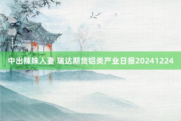 中出辣妹人妻 瑞达期货铝类产业日报20241224