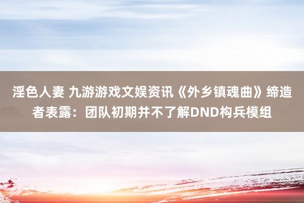 淫色人妻 九游游戏文娱资讯《外乡镇魂曲》缔造者表露：团队初期并不了解DND构兵模组