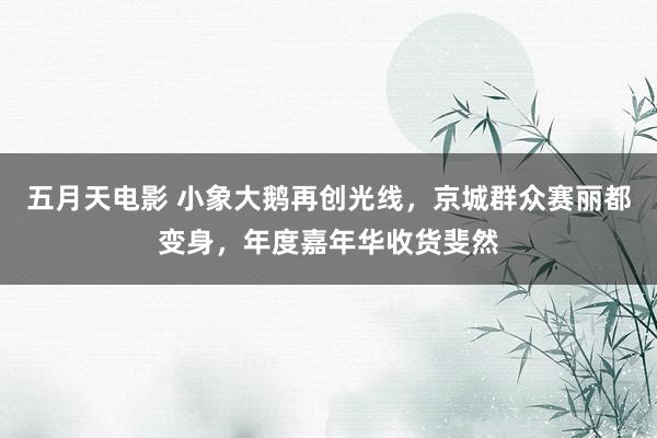 五月天电影 小象大鹅再创光线，京城群众赛丽都变身，年度嘉年华收货斐然