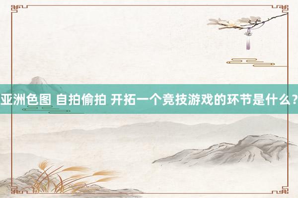 亚洲色图 自拍偷拍 开拓一个竞技游戏的环节是什么？