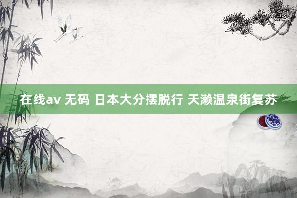 在线av 无码 日本大分摆脱行 天濑温泉街复苏