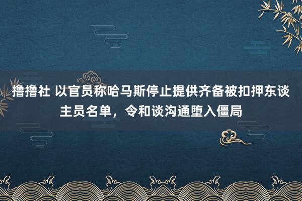 撸撸社 以官员称哈马斯停止提供齐备被扣押东谈主员名单，令和谈沟通堕入僵局