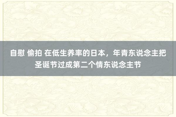 自慰 偷拍 在低生养率的日本，年青东说念主把圣诞节过成第二个情东说念主节