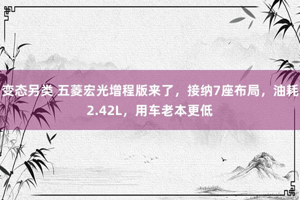 变态另类 五菱宏光增程版来了，接纳7座布局，油耗2.42L，用车老本更低