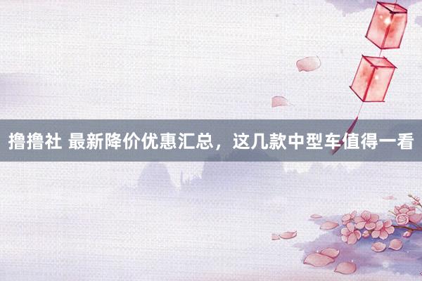 撸撸社 最新降价优惠汇总，这几款中型车值得一看
