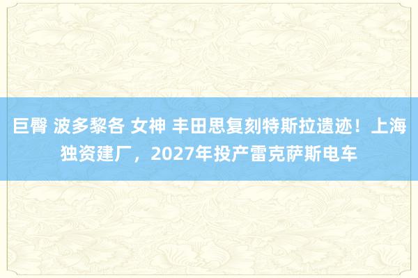 巨臀 波多黎各 女神 丰田思复刻特斯拉遗迹！上海独资建厂，2027年投产雷克萨斯电车