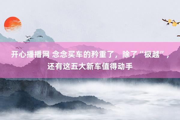 开心播播网 念念买车的矜重了，除了“极越”，还有这五大新车值得动手