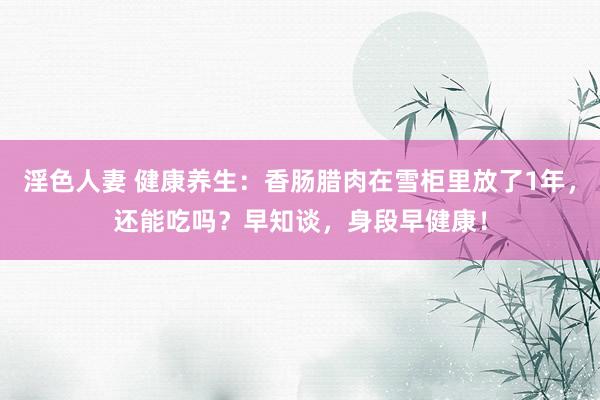 淫色人妻 健康养生：香肠腊肉在雪柜里放了1年，还能吃吗？早知谈，身段早健康！