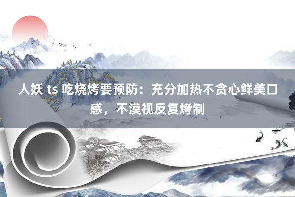 人妖 ts 吃烧烤要预防：充分加热不贪心鲜美口感，不漠视反复烤制