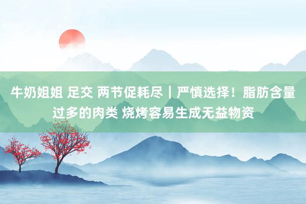 牛奶姐姐 足交 两节促耗尽｜严慎选择！脂肪含量过多的肉类 烧烤容易生成无益物资