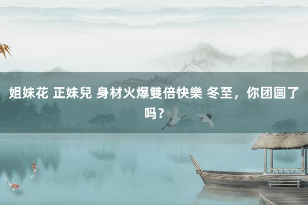 姐妹花 正妹兒 身材火爆雙倍快樂 冬至，你团圆了吗？