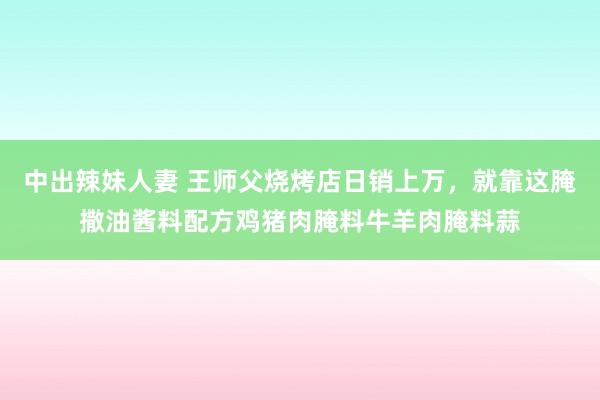 中出辣妹人妻 王师父烧烤店日销上万，就靠这腌撒油酱料配方鸡猪肉腌料牛羊肉腌料蒜