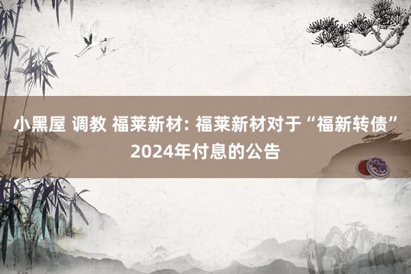 小黑屋 调教 福莱新材: 福莱新材对于“福新转债”2024年付息的公告