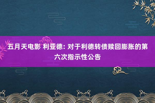五月天电影 利亚德: 对于利德转债赎回膨胀的第六次指示性公告