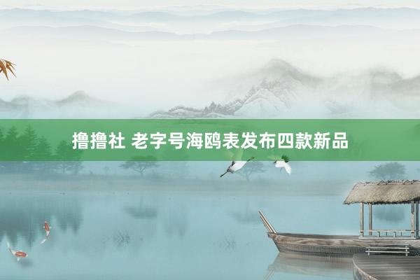撸撸社 老字号海鸥表发布四款新品